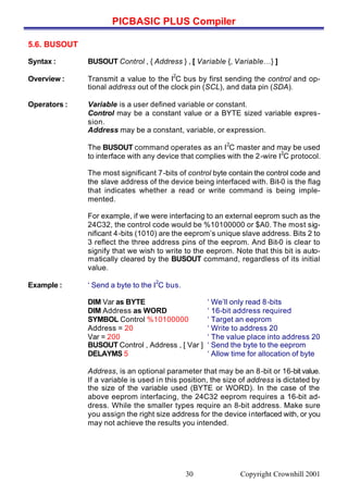 PICBASIC PLUS Compiler
Copyright Crownhill 200130
5.6. BUSOUT
Syntax : BUSOUT Control , { Address } , [ Variable {, Variable…} ]
Overview : Transmit a value to the I
2
C bus by first sending the control and op-
tional address out of the clock pin (SCL), and data pin (SDA).
Operators : Variable is a user defined variable or constant.
Control may be a constant value or a BYTE sized variable expres-
sion.
Address may be a constant, variable, or expression.
The BUSOUT command operates as an I
2
C master and may be used
to interface with any device that complies with the 2-wire I
2
C protocol.
The most significant 7-bits of control byte contain the control code and
the slave address of the device being interfaced with. Bit-0 is the flag
that indicates whether a read or write command is being imple-
mented.
For example, if we were interfacing to an external eeprom such as the
24C32, the control code would be %10100000 or $A0. The most sig-
nificant 4-bits (1010) are the eeprom’s unique slave address. Bits 2 to
3 reflect the three address pins of the eeprom. And Bit-0 is clear to
signify that we wish to write to the eeprom. Note that this bit is auto-
matically cleared by the BUSOUT command, regardless of its initial
value.
Example : ‘ Send a byte to the I
2
C bus.
DIM Var as BYTE ‘ We’ll only read 8-bits
DIM Address as WORD ‘ 16-bit address required
SYMBOL Control %10100000 ‘ Target an eeprom
Address = 20 ‘ Write to address 20
Var = 200 ‘ The value place into address 20
BUSOUT Control , Address , [ Var ] ‘ Send the byte to the eeprom
DELAYMS 5 ‘ Allow time for allocation of byte
Address, is an optional parameter that may be an 8-bit or 16-bit value.
If a variable is used in this position, the size of address is dictated by
the size of the variable used (BYTE or WORD). In the case of the
above eeprom interfacing, the 24C32 eeprom requires a 16-bit ad-
dress. While the smaller types require an 8-bit address. Make sure
you assign the right size address for the device interfaced with, or you
may not achieve the results you intended.
 
