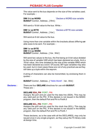 PICBASIC PLUS Compiler
Copyright Crownhill 200131
The value sent to the bus depends on the size of the variables used.
For example: -
DIM Wrd as WORD ‘ Declare a WORD size variable
BUSOUT Control , Address , [ Wrd ]
Will send a 16-bit value to the bus. While: -
DIM Var as BYTE ‘ Declare a BYTE size variable
BUSOUT Control , Address , [ Var ]
Will send an 8-bit value to the bus.
Using more than one variable within the brackets allows differing vari-
able sizes to be sent. For example: -
DIM Var as BYTE
DIM Wrd as WORD
BUSOUT Control , Address , [ Var , Wrd ]
Will send two values to the bus, the first being an 8-bit value dictated
by the size of variable VAR which has been declared as a byte. And a
16-bit value, this time dictated by the size of the variable WRD which
has been declared as a word. Of course, BIT type variables may also
be used, but in most cases these are not of any practical use as they
still take up a byte within the eeprom.
A string of characters can also be transmitted, by enclosing them in
quotes: -
BUSOUT Control , Address , [ “Hello World” , Var , Wrd ]
Declares : There are four DECLARE directives for use with BUSOUT.
These are: -
DECLARE SDA_PIN PORT . PIN
Assigns the port and pin used for the data line (SDA). This may be
any valid port on the PIC. If this declare is not issued in the BASIC
program, then the default Port and Pin is PortA.0
DECLARE SCL_PIN PORT . PIN
Assigns the port and pin used for the clock line (SCL). This may be
any valid port on the PIC. If this declare is not issued in the BASIC
program, then the default Port and Pin is PortA.1
These declares, as is the case with all the DECLARES, may only be
issued once in any single program, as they setup the I
2
C library code
at design time.
 