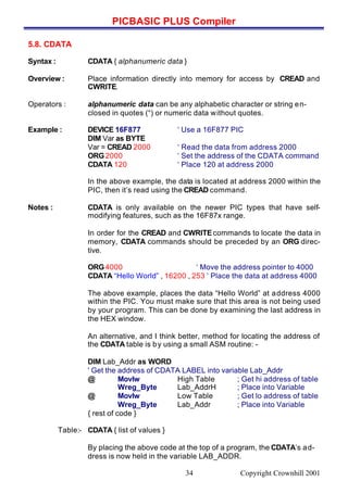 PICBASIC PLUS Compiler
Copyright Crownhill 200134
5.8. CDATA
Syntax : CDATA { alphanumeric data }
Overview : Place information directly into memory for access by CREAD and
CWRITE.
Operators : alphanumeric data can be any alphabetic character or string en-
closed in quotes (“) or numeric data without quotes.
Example : DEVICE 16F877 ‘ Use a 16F877 PIC
DIM Var as BYTE
Var = CREAD 2000 ‘ Read the data from address 2000
ORG2000 ‘ Set the address of the CDATA command
CDATA 120 ‘ Place 120 at address 2000
In the above example, the data is located at address 2000 within the
PIC, then it’s read using the CREAD command.
Notes : CDATA is only available on the newer PIC types that have self-
modifying features, such as the 16F87x range.
In order for the CREAD and CWRITEcommands to locate the data in
memory, CDATA commands should be preceded by an ORG direc-
tive.
ORG4000 ‘ Move the address pointer to 4000
CDATA “Hello World” , 16200 , 253 ‘ Place the data at address 4000
The above example, places the data “Hello World” at address 4000
within the PIC. You must make sure that this area is not being used
by your program. This can be done by examining the last address in
the HEX window.
An alternative, and I think better, method for locating the address of
the CDATA table is by using a small ASM routine: -
DIM Lab_Addr as WORD
' Get the address of CDATA LABEL into variable Lab_Addr
@ Movlw High Table ; Get hi address of table
Wreg_Byte Lab_AddrH ; Place into Variable
@ Movlw Low Table ; Get lo address of table
Wreg_Byte Lab_Addr ; Place into Variable
{ rest of code }
Table:- CDATA { list of values }
By placing the above code at the top of a program, the CDATA’s ad-
dress is now held in the variable LAB_ADDR.
 