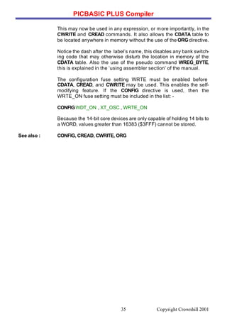 PICBASIC PLUS Compiler
Copyright Crownhill 200135
This may now be used in any expression, or more importantly, in the
CWRITE and CREAD commands. It also allows the CDATA table to
be located anywhere in memory without the use of the ORGdirective.
Notice the dash after the label’s name, this disables any bank switch-
ing code that may otherwise disturb the location in memory of the
CDATA table. Also the use of the pseudo command WREG_BYTE,
this is explained in the ‘using assembler section’ of the manual.
The configuration fuse setting WRTE must be enabled before
CDATA, CREAD, and CWRITE may be used. This enables the self-
modifying feature. If the CONFIG directive is used, then the
WRTE_ON fuse setting must be included in the list: -
CONFIGWDT_ON , XT_OSC , WRTE_ON
Because the 14-bit core devices are only capable of holding 14 bits to
a WORD, values greater than 16383 ($3FFF) cannot be stored.
See also : CONFIG, CREAD, CWRITE, ORG
 