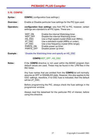 PICBASIC PLUS Compiler
Copyright Crownhill 200137
5.10. CONFIG
Syntax : CONFIG{ configuration fuse settings }
Overview : Enable or Disable particular fuse settings for the PIC type used.
Operators : configuration fuse settings vary from PIC to PIC, however, certain
settings are standard to all PIC types. These are: -
WDT_ON Enable the internal Watchdog timer.
WDT_OFF Disable the internal Watchdog timer.
HS_OSC Use a High-speed crystal (Xtals over 4MHz) .
XT_OSC Use a standard crystal (4MHz or under).
LP_OSC Use a low frequency crystal (KHz range).
PWRTE_ON Enable power up timer.
PWRTE_OFF Disable power up timer.
Example : ‘ Disable the Watchdog timer and specify an HS_OSC
CONFIGWDT_OFF , HS_OSC
Notes : If the CONFIG directive is not used within the BASIC program then
default values are used. These may be found in the .LPB files in the
INC folder.
Any fuse names that are omitted from the CONFIG list will normally
assume an OFF or DISABLED state. However, this also applies to the
OSC settings, therefore, if no OSC fuse is indicated, then the default
will be LP_OSC.
Before programming the PIC, always check the fuse settings in the
programmer window.
Always read the datasheet for the particular PIC of interest, before
using this directive.
 