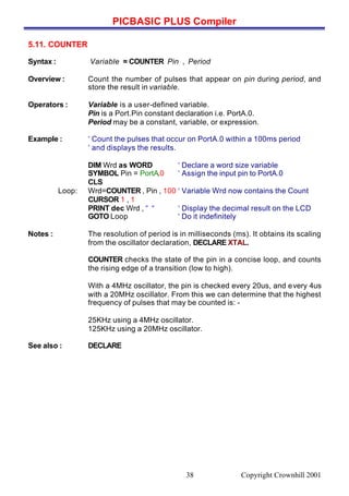 PICBASIC PLUS Compiler
Copyright Crownhill 200138
5.11. COUNTER
Syntax : Variable = COUNTER Pin , Period
Overview : Count the number of pulses that appear on pin during period, and
store the result in variable.
Operators : Variable is a user-defined variable.
Pin is a Port.Pin constant declaration i.e. PortA.0.
Period may be a constant, variable, or expression.
Example : ‘ Count the pulses that occur on PortA.0 within a 100ms period
‘ and displays the results.
DIM Wrd as WORD ‘ Declare a word size variable
SYMBOL Pin = PortA.0 ‘ Assign the input pin to PortA.0
CLS
Loop: Wrd=COUNTER , Pin , 100 ‘ Variable Wrd now contains the Count
CURSOR 1 , 1
PRINT dec Wrd , “ “ ‘ Display the decimal result on the LCD
GOTO Loop ‘ Do it indefinitely
Notes : The resolution of period is in milliseconds (ms). It obtains its scaling
from the oscillator declaration, DECLARE XTAL.
COUNTER checks the state of the pin in a concise loop, and counts
the rising edge of a transition (low to high).
With a 4MHz oscillator, the pin is checked every 20us, and every 4us
with a 20MHz oscillator. From this we can determine that the highest
frequency of pulses that may be counted is: -
25KHz using a 4MHz oscillator.
125KHz using a 20MHz oscillator.
See also : DECLARE
 