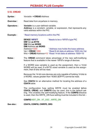 PICBASIC PLUS Compiler
Copyright Crownhill 200139
5.12. CREAD
Syntax : Variable = CREAD Address
Overview : Read data from anywhere in memory.
Operators : Variable is a user-defined variable.
Address is a constant, variable, or expression, that represents any
valid address within the PIC.
Example : ‘ Read memory locations within the PIC
DEVICE 16F877 ‘ Needs to be a 16F87x type PIC
DIM Var as BYTE
DIM Wrd as WORD
DIM Address as WORD
Address=1000 ‘ Address now holds the base address
Var = CREAD 1000 ‘ Read 8-bit data at address 1000 into Var
Wrd = CREAD Address+10 ‘ Read 14-bit data at address 1000+10
Notes : The CREAD command takes advantage of the new self-modifying
feature that is available in the newer 16F87x range of devices.
If a WORD size variable is used as the assignment, then a 14-bit
WORD will be read. If a BYTE sized variable is used as the assign-
ment, then 8-bits will be read.
Because the 14-bit core devices are only capable of holding 14 bits to
a WORD, values greater than 16383 ($3FFF) cannot be read.
See CDATA for an alternative method for locating the address of a
CDATA table.
The configuration fuse setting WRTE must be enabled before
CDATA, CREAD, and CWRITE may be used, this is the default set-
ting. This enables the self-modifying feature. If the CONFIG directive
is used, then the WRTE_ON fuse setting must be included in the list: -
CONFIGWDT_ON , XT_OSC , WRTE_ON
See also : CDATA, CONFIG, CWRITE, ORG
 