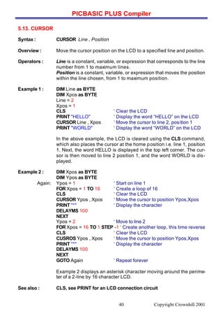 PICBASIC PLUS Compiler
Copyright Crownhill 200140
5.13. CURSOR
Syntax : CURSOR Line , Position
Overview : Move the cursor position on the LCD to a specified line and position.
Operators : Line is a constant, variable, or expression that corresponds to the line
number from 1 to maximum lines.
Position is a constant, variable, or expression that moves the position
within the line chosen, from 1 to maximum position.
Example 1 : DIM Line as BYTE
DIM Xpos as BYTE
Line = 2
Xpos = 1
CLS ‘ Clear the LCD
PRINT "HELLO" ‘ Display the word “HELLO” on the LCD
CURSOR Line , Xpos ‘ Move the cursor to line 2, position 1
PRINT "WORLD" ‘ Display the word “WORLD” on the LCD
In the above example, the LCD is cleared using the CLS command,
which also places the cursor at the home position i.e. line 1, position
1. Next, the word HELLO is displayed in the top left corner. The cur-
sor is then moved to line 2 position 1, and the word WORLD is dis-
played.
Example 2 : DIM Xpos as BYTE
DIM Ypos as BYTE
Again: Ypos = 1 ‘ Start on line 1
FOR Xpos = 1 TO 16 ‘ Create a loop of 16
CLS ‘ Clear the LCD
CURSOR Ypos , Xpos ‘ Move the cursor to position Ypos,Xpos
PRINT "*" ‘ Display the character
DELAYMS 100
NEXT
Ypos = 2 ‘ Move to line 2
FOR Xpos = 16 TO 1 STEP -1 ‘ Create another loop, this time reverse
CLS ‘ Clear the LCD
CUSROS Ypos , Xpos ‘ Move the cursor to position Ypos,Xpos
PRINT "*" ‘ Display the character
DELAYMS 100
NEXT
GOTO Again ‘ Repeat forever
Example 2 displays an asterisk character moving around the perime-
ter of a 2-line by 16 character LCD.
See also : CLS, see PRINT for an LCD connection circuit
 