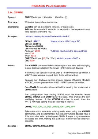 PICBASIC PLUS Compiler
Copyright Crownhill 200141
5.14. CWRITE
Syntax : CWRITEAddress , [ Variable { , Variable…} ]
Overview : Write data to anywhere in memory.
Operators : Variable can be a constant, variable, or expression.
Address is a constant, variable, or expression that represents any
valid address within the PIC.
Example : ‘ Write to memory location 2000+ within the PIC
DEVICE 16F877 ‘ Needs to be a 16F87x type PIC
DIM Var as BYTE
DIM Wrd as WORD
DIM Address as WORD
Address = 2000 ‘ Address now holds the base address
Var = 234
Wrd = 1043
CWRITEAddress, [10, Var, Wrd ] ‘ Write to address 2000 +
ORG2000
Notes : The CWRITE command takes advantage of the new self-modifying
feature that is available in the newer 16F87x range of devices.
If a WORD size variable is used, then a 14-bit WORD will be written. If
a BYTE sized variable is used, then 8-bits will be written.
Because the 14-bit core devices are only capable of holding 14 bits to
a WORD, values greater than 16383 ($3FFF) cannot be written.
See CDATA for an alternative method for locating the address of a
CDATA table.
The configuration fuse setting WRTE must be enabled before
CDATA, CREAD, and CWRITE may be used. This enables the self-
modifying feature. If the CONFIG directive is used, then the
WRTE_ON fuse setting must be included in the list: -
CONFIGWDT_ON , XT_OSC , WRTE_ON, LVPE_OFF
Take care not to overwrite existing code when using the CWRITE
commands, and also remember that the all PICmicro devices have a
finite amount of write cycles (approx 1000). A single program can eas-
ily exceed this limit, making that particular memory cell or cells inac-
cessible.
See also : CDATA, CONFIG, CREAD, ORG
 