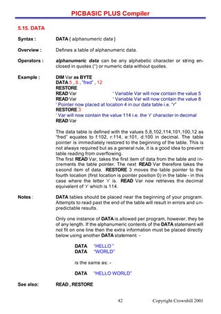 PICBASIC PLUS Compiler
Copyright Crownhill 200142
5.15. DATA
Syntax : DATA { alphanumeric data }
Overview : Defines a table of alphanumeric data.
Operators : alphanumeric data can be any alphabetic character or string en-
closed in quotes (“) or numeric data without quotes.
Example : DIM Var as BYTE
DATA 5 , 8 , ”fred” , 12
RESTORE
READ Var ‘ Variable Var will now contain the value 5
READ Var ‘ Variable Var will now contain the value 8
‘ Pointer now placed at location 4 in our data table i.e. “r”
RESTORE 3
‘ Var will now contain the value 114 i.e. the ‘r’ character in decimal
READ Var
The data table is defined with the values 5,8,102,114,101,100,12 as
“fred” equates to f:102, r:114, e:101, d:100 in decimal. The table
pointer is immediately restored to the beginning of the table. This is
not always required but as a general rule, it is a good idea to prevent
table reading from overflowing.
The first READ Var, takes the first item of data from the table and in-
crements the table pointer. The next READ Var therefore takes the
second item of data. RESTORE 3 moves the table pointer to the
fourth location (first location is pointer position 0) in the table - in this
case where the letter ‘r’ is. READ Var now retrieves the decimal
equivalent of ‘r’ which is 114.
Notes : DATA tables should be placed near the beginning of your program.
Attempts to read past the end of the table will result in errors and un-
predictable results.
Only one instance of DATA is allowed per program, however, they be
of any length. If the alphanumeric contents of the DATA statement will
not fit on one line then the extra information must be placed directly
below using another DATA statement: -
DATA “HELLO ”
DATA “WORLD”
is the same as: -
DATA “HELLO WORLD”
See also: READ , RESTORE
 