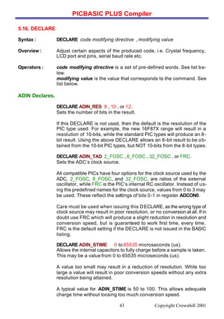 PICBASIC PLUS Compiler
Copyright Crownhill 200143
5.16. DECLARE
Syntax : DECLARE code modifying directive , modifying value
Overview : Adjust certain aspects of the produced code, i.e. Crystal frequency,
LCD port and pins, serial baud rate etc.
Operators : code modifying directive is a set of pre-defined words. See list be-
low.
modifying value is the value that corresponds to the command. See
list below.
ADIN Declares.
DECLARE ADIN_RES 8 , 10 , or 12.
Sets the number of bits in the result.
If this DECLARE is not used, then the default is the resolution of the
PIC type used. For example, the new 16F87X range will result in a
resolution of 10-bits, while the standard PIC types will produce an 8-
bit result. Using the above DECLARE allows an 8-bit result to be ob-
tained from the 10-bit PIC types, but NOT 10-bits from the 8-bit types.
DECLARE ADIN_TAD 2_FOSC , 8_FOSC , 32_FOSC , or FRC.
Sets the ADC’s clock source.
All compatible PICs have four options for the clock source used by the
ADC, 2_FOSC, 8_FOSC, and 32_FOSC, are ratios of the external
oscillator, while FRC is the PIC’s internal RC oscillator. Instead of us-
ing the predefined names for the clock source, values from 0 to 3 may
be used. These reflect the settings of bits 0-1 in register ADCON0.
Care must be used when issuing this DECLARE, as the wrong type of
clock source may result in poor resolution, or no conversion at all. If in
doubt use FRC which will produce a slight reduction in resolution and
conversion speed, but is guaranteed to work first time, every time.
FRC is the default setting if the DECLARE is not issued in the BASIC
listing.
DECLARE ADIN_STIME 0 to 65535 microseconds (us).
Allows the internal capacitors to fully charge before a sample is taken.
This may be a value from 0 to 65535 microseconds (us).
A value too small may result in a reduction of resolution. While too
large a value will result in poor conversion speeds without any extra
resolution being attained.
A typical value for ADIN_STIME is 50 to 100. This allows adequate
charge time without loosing too much conversion speed.
 