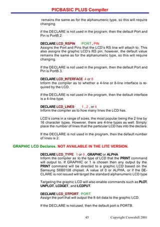 PICBASIC PLUS Compiler
Copyright Crownhill 200145
remains the same as for the alphanumeric type, so this will require
changing.
If the DECLARE is not used in the program, then the default Port and
Pin is PortB.2.
DECLARE LCD_RSPIN PORT . PIN
Assigns the Port and Pins that the LCD’s RS line will attach to. This
also assigns the graphic LCD’s RS pin, however, the default value
remains the same as for the alphanumeric type, so this will require
changing.
If the DECLARE is not used in the program, then the default Port and
Pin is PortB.3.
DECLARE LCD_INTERFACE 4 or 8
Inform the compiler as to whether a 4-line or 8-line interface is re-
quired by the LCD.
If the DECLARE is not used in the program, then the default interface
is a 4-line type.
DECLARE LCD_LINES 1 , 2 , or 4
Inform the compiler as to how many lines the LCD has.
LCD’s come in a range of sizes, the most popular being the 2 line by
16 character types. However, there are 4-line types as well. Simply
place the number of lines that the particular LCD has into the declare.
If the DECLARE is not used in the program, then the default number
of lines is 2.
GRAPHIC LCD Declares. NOT AVAILABLE IN THE LITE VERSION.
DECLARE LCD_TYPE 1 or 0 , GRAPHIC or ALPHA
Inform the compiler as to the type of LCD that the PRINT command
will output to. If GRAPHIC or 1 is chosen then any output by the
PRINT command will be directed to a graphic LCD based on the
Samsung S6B0108 chipset. A value of 0 or ALPHA, or if the DE-
CLARE is not issued will target the standard alphanumeric LCD type
Targeting the graphic LCD will also enable commands such as PLOT,
UNPLOT, LCDGET, and LCDPUT.
DECLARE LCD_DTPORT PORT
Assign the port that will output the 8-bit data to the graphic LCD.
If the DECLARE is not used, then the default port is PORTB.
 