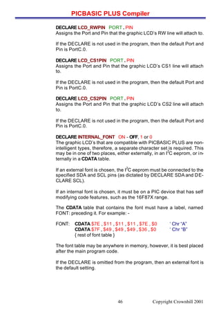 PICBASIC PLUS Compiler
Copyright Crownhill 200146
DECLARE LCD_RWPIN PORT . PIN
Assigns the Port and Pin that the graphic LCD’s RW line will attach to.
If the DECLARE is not used in the program, then the default Port and
Pin is PortC.0.
DECLARE LCD_CS1PIN PORT . PIN
Assigns the Port and Pin that the graphic LCD’s CS1 line will attach
to.
If the DECLARE is not used in the program, then the default Port and
Pin is PortC.0.
DECLARE LCD_CS2PIN PORT . PIN
Assigns the Port and Pin that the graphic LCD’s CS2 line will attach
to.
If the DECLARE is not used in the program, then the default Port and
Pin is PortC.0.
DECLARE INTERNAL_FONT ON - OFF, 1 or 0
The graphic LCD’s that are compatible with PICBASIC PLUS are non-
intelligent types, therefore, a separate character set is required. This
may be in one of two places, either externally, in an I
2
C eeprom, or in-
ternally in a CDATA table.
If an external font is chosen, the I
2
C eeprom must be connected to the
specified SDA and SCL pins (as dictated by DECLARE SDA and DE-
CLARE SCL).
If an internal font is chosen, it must be on a PIC device that has self
modifying code features, such as the 16F87X range.
The CDATA table that contains the font must have a label, named
FONT: preceding it. For example: -
FONT: CDATA $7E , $11 , $11 , $11 , $7E , $0 ‘ Chr “A”
CDATA $7F , $49 , $49 , $49 , $36 , $0 ‘ Chr “B”
{ rest of font table }
The font table may be anywhere in memory, however, it is best placed
after the main program code.
If the DECLARE is omitted from the program, then an external font is
the default setting.
 