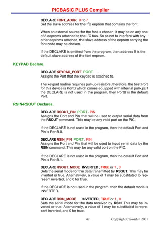 PICBASIC PLUS Compiler
Copyright Crownhill 200147
DECLARE FONT_ADDR 0 to 7
Set the slave address for the I
2
C eeprom that contains the font.
When an external source for the font is chosen, it may be on any one
of 8 eeproms attached to the I
2
C bus. So as not to interfere with any
other eeproms attached, the slave address of the eeprom carrying the
font code may be chosen.
If the DECLARE is omitted from the program, then address 0 is the
default slave address of the font eeprom.
KEYPAD Declare.
DECLARE KEYPAD_PORT PORT
Assigns the Port that the keypad is attached to.
The keypad routine requires pull-up resistors, therefore, the best Port
for this device is PortB which comes equipped with internal pull-ups.If
the DECLARE is not used in the program, then PortB is the default
Port.
RSIN-RSOUT Declares.
DECLARE RSOUT_PIN PORT . PIN
Assigns the Port and Pin that will be used to output serial data from
the RSOUT command. This may be any valid port on the PIC.
If the DECLARE is not used in the program, then the default Port and
Pin is PortB.0.
DECLARE RSIN_PIN PORT . PIN
Assigns the Port and Pin that will be used to input serial data by the
RSIN command. This may be any valid port on the PIC.
If the DECLARE is not used in the program, then the default Port and
Pin is PortB.1.
DECLARE RSOUT_MODE INVERTED , TRUE or 1 , 0
Sets the serial mode for the data transmitted by RSOUT. This may be
inverted or true. Alternatively, a value of 1 may be substituted to rep-
resent inverted, and 0 for true.
If the DECLARE is not used in the program, then the default mode is
INVERTED.
DECLARE RSIN_MODE INVERTED , TRUE or 1 , 0
Sets the serial mode for the data received by RSIN. This may be in-
verted or true. Alternatively, a value of 1 may be substituted to repre-
sent inverted, and 0 for true.
 