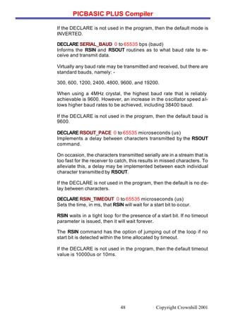 PICBASIC PLUS Compiler
Copyright Crownhill 200148
If the DECLARE is not used in the program, then the default mode is
INVERTED.
DECLARE SERIAL_BAUD 0 to 65535 bps (baud)
Informs the RSIN and RSOUT routines as to what baud rate to re-
ceive and transmit data.
Virtually any baud rate may be transmitted and received, but there are
standard bauds, namely: -
300, 600, 1200, 2400, 4800, 9600, and 19200.
When using a 4MHz crystal, the highest baud rate that is reliably
achievable is 9600. However, an increase in the oscillator speed al-
lows higher baud rates to be achieved, including 38400 baud.
If the DECLARE is not used in the program, then the default baud is
9600.
DECLARE RSOUT_PACE 0 to 65535 microseconds (us)
Implements a delay between characters transmitted by the RSOUT
command.
On occasion, the characters transmitted serially are in a stream that is
too fast for the receiver to catch, this results in missed characters. To
alleviate this, a delay may be implemented between each individual
character transmitted by RSOUT.
If the DECLARE is not used in the program, then the default is no de-
lay between characters.
DECLARE RSIN_TIMEOUT 0 to 65535 microseconds (us)
Sets the time, in ms, that RSIN will wait for a start bit to occur.
RSIN waits in a tight loop for the presence of a start bit. If no timeout
parameter is issued, then it will wait forever.
The RSIN command has the option of jumping out of the loop if no
start bit is detected within the time allocated by timeout.
If the DECLARE is not used in the program, then the default timeout
value is 10000us or 10ms.
 