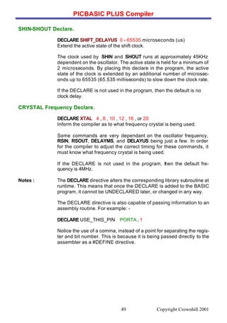 PICBASIC PLUS Compiler
Copyright Crownhill 200149
SHIN-SHOUT Declare.
DECLARE SHIFT_DELAYUS 0 - 65535 microseconds (us)
Extend the active state of the shift clock.
The clock used by SHIN and SHOUT runs at approximately 45KHz
dependent on the oscillator. The active state is held for a minimum of
2 microseconds. By placing this declare in the program, the active
state of the clock is extended by an additional number of microsec-
onds up to 65535 (65.535 milliseconds) to slow down the clock rate.
If the DECLARE is not used in the program, then the default is no
clock delay.
CRYSTAL Frequency Declare.
DECLARE XTAL 4 , 8 , 10 , 12 , 16 , or 20
Inform the compiler as to what frequency crystal is being used.
Some commands are very dependant on the oscillator frequency,
RSIN, RSOUT, DELAYMS, and DELAYUS being just a few. In order
for the compiler to adjust the correct timing for these commands, it
must know what frequency crystal is being used.
If the DECLARE is not used in the program, then the default fre-
quency is 4MHz.
Notes : The DECLARE directive alters the corresponding library subroutine at
runtime. This means that once the DECLARE is added to the BASIC
program, it cannot be UNDECLARED later, or changed in any way.
The DECLARE directive is also capable of passing information to an
assembly routine. For example: -
DECLARE USE_THIS_PIN PORTA , 1
Notice the use of a comma, instead of a point for separating the regis-
ter and bit number. This is because it is being passed directly to the
assembler as a #DEFINE directive.
 