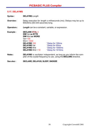 PICBASIC PLUS Compiler
Copyright Crownhill 200150
5.17. DELAYMS
Syntax : DELAYMS Length
Overview : Delay execution for length x milliseconds (ms). Delays may be up to
65535ms (65.535 seconds) long.
Operators : Length can be a constant, variable, or expression.
Example : DECLARE XTAL 4
DIM Var as BYTE
DIM Wrd as WORD
Var = 50
Wrd = 1000
DELAYMS 100 ‘ Delay for 100ms
DELAYMS Var ‘ Delay for 50ms
DELAYMS Wrd ‘ Delay for 1000ms
DELAYMS Wrd + 10 ‘ Delay for 1010ms
Notes : DELAYMS is oscillator independent, as long as you inform the com-
piler of the crystal frequency to use, using the DECLARE directive.
See also : DECLARE, DELAYUS, SLEEP, SNOOZE
 