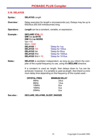 PICBASIC PLUS Compiler
Copyright Crownhill 200151
5.18. DELAYUS
Syntax : DELAYUS Length
Overview : Delay execution for length x microseconds (us). Delays may be up to
65535us (65.535 milliseconds) long.
Operators : Length can be a constant, variable, or expression.
Example : DECLARE XTAL 20
DIM Var as BYTE
DIM Wrd as WORD
Var = 50
Wrd = 1000
DELAYUS 1 ‘ Delay for 1us
DELAYUS 100 ‘ Delay for 100us
DELAYUS Var ‘ Delay for 50us
DELAYUS Wrd ‘ Delay for 1000us
DELAYUS Wrd + 10 ‘ Delay for 1010us
Notes : DELAYUS is oscillator independent, as long as you inform the com-
piler of the crystal frequency to use, using the DECLARE directive.
If a constant is used as length, then delays down to 1us can be
achieved, however, if a variable is used as length, then there’s a mini-
mum delay time depending on the frequency of the crystal used: -
CRYSTAL FREQ MINIMUM DELAY
4MHz 24us
8MHz 12us
10MHz 8us
16MHz 5us
20MHz 2us
See also : DECLARE, DELAYMS, SLEEP, SNOOZE
 