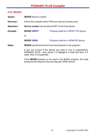 PICBASIC PLUS Compiler
Copyright Crownhill 200152
5.19. DEVICE
Syntax : DEVICE Device number
Overview : Inform the compiler which PICmicro device is being used.
Operators : Device number can be almost ANY 14-bit core device.
Example : DEVICE 16F877 ‘ Produce code for a 16F877 PIC device
or
DEVICE 16F84 ‘ Produce code for a 16F84 PIC device
Notes : DEVICE should be the first command placed in the program.
If you are unsure if the device you wish to use is supported by
PICBASIC PLUS , then check if it highlight’s in bold blue text. If it
does, then it is supported.
If the DEVICE directive is not used in the BASIC program, the code
produced will default to the ever-popular 16F84 device.
 