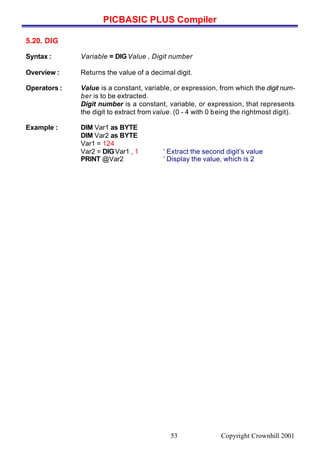 PICBASIC PLUS Compiler
Copyright Crownhill 200153
5.20. DIG
Syntax : Variable = DIGValue , Digit number
Overview : Returns the value of a decimal digit.
Operators : Value is a constant, variable, or expression, from which the digit num-
ber is to be extracted.
Digit number is a constant, variable, or expression, that represents
the digit to extract from value. (0 - 4 with 0 being the rightmost digit).
Example : DIM Var1 as BYTE
DIM Var2 as BYTE
Var1 = 124
Var2 = DIGVar1 , 1 ‘ Extract the second digit’s value
PRINT @Var2 ‘ Display the value, which is 2
 