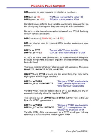 PICBASIC PLUS Compiler
Copyright Crownhill 200155
DIM can also be used to create constants i.e. numbers: -
DIM Num as 100 ‘ NUM now represents the value 100
DIM BigNum as 1000 ‘ BIGNUM now represents 1000
Constant values differ to their variable counterparts because they do
not take up any RAM space. They are simply ALIAS’s to numbers.
Numeric constants can have a value between 0 and 65535. And may
contain complex equations: -
DIM Complex as (( 2000 / 54 ) << 2) & 255)
DIM can also be used to create ALIAS’s to other variables or con-
stants: -
DIM Var as BYTE ‘ Declare a BYTE sized variable
DIM Var_Bit = Var.1 ‘ VAR_BIT now represents Bit-1 of VAR
ALIAS’s, as in the case of constants, do not require any RAM space,
because they point to a variable, or part of a variable that has already
been declared.
There are modifiers that may also be used with variables. These are
HIGHBYTE, LOWBYTE, BYTE0, and BYTE1.
HIGHBYTE and BYTE1 are one and the same thing, they refer to the
High byte of a WORD type variable: -
DIM Wrd as WORD ‘ Declare a WORD sized variable
DIM Wrd_HI as Wrd.HIGHBYTE ‘ WRD_HI now represents the
‘ HIGHBYTE of variable WRD
Variable WRD_HI is now accessed as a BYTE sized type, but any ref-
erence to it actually alters the high byte of WRD.
The same is true of LOWBYTE and BYTE0, but they refer to the Low
Byte of a WORD type variable: -
DIM Wrd as WORD ‘ Declare a WORD sized variable
DIM Wrd_LO as Wrd.LOWBYTE ‘ WRD_LO now represents the
‘ LOWBYTE of variable WRD
Variable WRD_LO is now accessed as a BYTE sized type, but any
reference to it actually alters the low byte of WRD.
 