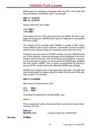 PICBASIC PLUS Compiler
Copyright Crownhill 200156
RAM space for variables is allocated within the PIC in the order that
they are placed in the BASIC code. For example: -
DIM Var1 as BYTE
DIM Var2 as BYTE
Places VAR1 first, then VAR2: -
VAR1 EQU n
VAR2 EQU n
This means that on a PIC with more than one BANK, the first n vari-
ables will always be in BANK0 (the value of n depends on the specific
PICmicro used).
The position of the variable within BANKs is usually of little impor-
tance if BASIC code is used, however, if assembler routines are being
implemented, always assign any variables used within them first.
Problems may also arise if a WORD variable crosses a BANK bound-
ary. If this happens, a warning message will be displayed in the error
window. Most of the time, this will not cause any problems, however,
to err on the side of caution, try and ensure that WORD type variables
are fully inside a BANK. This is easily accomplished by placing a
dummy BYTE variable before the offending WORD type variable.
WORD type variables have a low byte and a high byte. The high byte
may be accessed by simply adding the letter H to the end of the vari-
able’s name. For example: -
DIM Wrd as WORD
Will produce the assembler code: -
Wrd EQU n
WrdH EQU n
To access the high byte of variable WRD, use: -
WrdH = 1
This is especially useful when assembler routines are being imple-
mented, such as: -
MOVLW 1
MOVWFWrdH ; Load the high byte of WRD with 1
See Also : SYMBOL
 