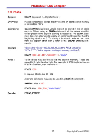 PICBASIC PLUS Compiler
Copyright Crownhill 200157
5.22. EDATA
Syntax : EDATA Constant1 { ,...Constantn etc }
Overview : Places constants or strings directly into the on-board eeprom memory
of compatible PIC’s
Operators : Constant1,Constantn are values that will be stored in the on-board
eeprom. When using an EDATA statement, all the values specified
will be placed in the eeprom starting at location 0. The EDATA state-
ment does not allow you to specify an eeprom address other than the
beginning location at 0. To specify a location to write or read data
from the eeprom other than 0 refer to the EREAD, EWRITE com-
mands.
Example : ‘ Stores the values 1000,20,255,15, and the ASCII values for
‘ H’,’e’,’l’,’l’,’o’ in the eeprom starting at memory position 0.
EDATA 1000 , 20 , $FF , %00001111 , ”Hello”
Notes : 16-bit values may also be placed into eeprom memory. These are
placed high byte then low byte. For example, if 1000 is placed into an
EDATA statement, then the order is: -
EDATA 1000
In eeprom it looks like 03 , 232
Alias’s to constants may also be used in an EDATA statement: -
SYMBOL Alias = 200
EDATA Alias , 120 , 254 , “Hello World”
See also : EREAD, EWRITE
 