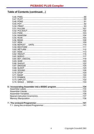 PICBASIC PLUS Compiler
Copyright Crownhill 20014
Table of Contents (continued…)
5.46. PIXEL........................................................................................................................88
5.47. PLOT.........................................................................................................................89
5.48. POKE........................................................................................................................91
5.49. POT...........................................................................................................................92
5.50. PRINT.......................................................................................................................93
5.51. PULSIN...................................................................................................................101
5.52. PULSOUT..............................................................................................................102
5.53. PWM .......................................................................................................................103
5.54. RANDOM ...............................................................................................................104
5.55. RCIN .......................................................................................................................105
5.56. READ ......................................................................................................................108
5.57. REM........................................................................................................................109
5.58. REPEAT … UNTIL ...............................................................................................110
5.59. RESTORE..............................................................................................................111
5.60. RETURN................................................................................................................112
5.61. RSIN .......................................................................................................................113
5.62. RSOUT...................................................................................................................115
5.63. SERVO ...................................................................................................................117
5.64. SET_OSCCAL.......................................................................................................119
5.65. SHIN .......................................................................................................................120
5.66. SHOUT...................................................................................................................122
5.67. SNOOZE ................................................................................................................124
5.68. SLEEP....................................................................................................................125
5.69. SOUND...................................................................................................................128
5.70. STOP ......................................................................................................................129
5.71. SWAP .....................................................................................................................130
5.72. SYMBOL ................................................................................................................131
5.73. UNPLOT.................................................................................................................132
5.74. WHILE … WEND..................................................................................................133
6 - Incorporating Assembler into a BASIC program.....................................................134
Assembler Labels ................................................................................................................134
Assembler Literals...............................................................................................................135
Assembler Variables...........................................................................................................136
Special instruction mnemonics..........................................................................................137
Memory Manipulation.........................................................................................................138
7 - The on-board Programmer............................................................................................141
7.1. Using the on-board Programmer..............................................................................141
 