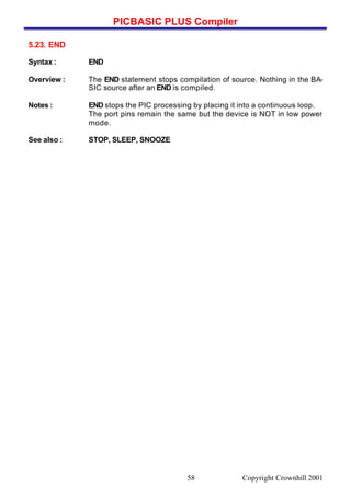 PICBASIC PLUS Compiler
Copyright Crownhill 200158
5.23. END
Syntax : END
Overview : The END statement stops compilation of source. Nothing in the BA-
SIC source after an END is compiled.
Notes : END stops the PIC processing by placing it into a continuous loop.
The port pins remain the same but the device is NOT in low power
mode.
See also : STOP, SLEEP, SNOOZE
 