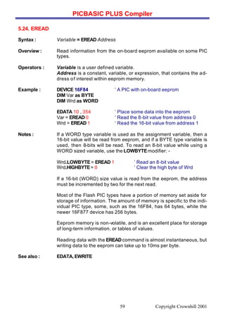 PICBASIC PLUS Compiler
Copyright Crownhill 200159
5.24. EREAD
Syntax : Variable = EREAD Address
Overview : Read information from the on-board eeprom available on some PIC
types.
Operators : Variable is a user defined variable.
Address is a constant, variable, or expression, that contains the ad-
dress of interest within eeprom memory.
Example : DEVICE 16F84 ‘ A PIC with on-board eeprom
DIM Var as BYTE
DIM Wrd as WORD
EDATA 10 , 354 ‘ Place some data into the eeprom
Var = EREAD 0 ‘ Read the 8-bit value from address 0
Wrd = EREAD 1 ‘ Read the 16-bit value from address 1
Notes : If a WORD type variable is used as the assignment variable, then a
16-bit value will be read from eeprom, and if a BYTE type variable is
used, then 8-bits will be read. To read an 8-bit value while using a
WORD sized variable, use the LOWBYTEmodifier: -
Wrd.LOWBYTE= EREAD 1 ‘ Read an 8-bit value
Wrd.HIGHBYTE= 0 ‘ Clear the high byte of Wrd
If a 16-bit (WORD) size value is read from the eeprom, the address
must be incremented by two for the next read.
Most of the Flash PIC types have a portion of memory set aside for
storage of information. The amount of memory is specific to the indi-
vidual PIC type, some, such as the 16F84, has 64 bytes, while the
newer 16F877 device has 256 bytes.
Eeprom memory is non-volatile, and is an excellent place for storage
of long-term information, or tables of values.
Reading data with the EREAD command is almost instantaneous, but
writing data to the eeprom can take up to 10ms per byte.
See also : EDATA, EWRITE
 