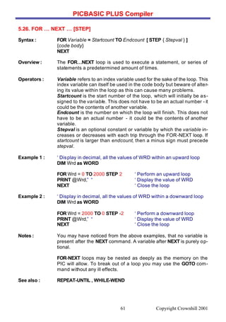 PICBASIC PLUS Compiler
Copyright Crownhill 200161
5.26. FOR … NEXT … [STEP]
Syntax : FOR Variable = Startcount TO Endcount [ STEP { Stepval } ]
{code body}
NEXT
Overview : The FOR…NEXT loop is used to execute a statement, or series of
statements a predetermined amount of times.
Operators : Variable refers to an index variable used for the sake of the loop. This
index variable can itself be used in the code body but beware of alter-
ing its value within the loop as this can cause many problems.
Startcount is the start number of the loop, which will initially be as-
signed to the variable. This does not have to be an actual number - it
could be the contents of another variable.
Endcount is the number on which the loop will finish. This does not
have to be an actual number - it could be the contents of another
variable.
Stepval is an optional constant or variable by which the variable in-
creases or decreases with each trip through the FOR-NEXT loop. If
startcount is larger than endcount, then a minus sign must precede
stepval.
Example 1 : ‘ Display in decimal, all the values of WRD within an upward loop
DIM Wrd as WORD
FOR Wrd = 0 TO 2000 STEP 2 ‘ Perform an upward loop
PRINT @Wrd,” “ ‘ Display the value of WRD
NEXT ‘ Close the loop
Example 2 : ‘ Display in decimal, all the values of WRD within a downward loop
DIM Wrd as WORD
FOR Wrd = 2000 TO 0 STEP -2 ‘ Perform a downward loop
PRINT @Wrd,” “ ‘ Display the value of WRD
NEXT ‘ Close the loop
Notes : You may have noticed from the above examples, that no variable is
present after the NEXT command. A variable after NEXT is purely op-
tional.
FOR-NEXT loops may be nested as deeply as the memory on the
PIC will allow. To break out of a loop you may use the GOTO com-
mand without any ill effects.
See also : REPEAT-UNTIL , WHILE-WEND
 