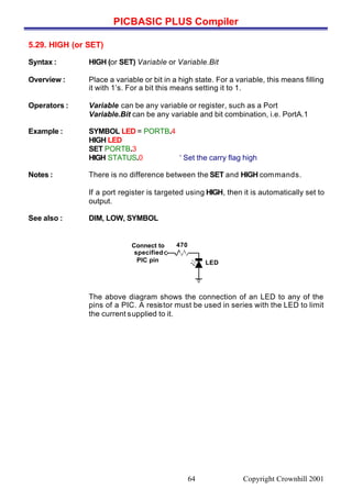 PICBASIC PLUS Compiler
Copyright Crownhill 200164
5.29. HIGH (or SET)
Syntax : HIGH (or SET) Variable or Variable.Bit
Overview : Place a variable or bit in a high state. For a variable, this means filling
it with 1’s. For a bit this means setting it to 1.
Operators : Variable can be any variable or register, such as a Port
Variable.Bit can be any variable and bit combination, i.e. PortA.1
Example : SYMBOL LED = PORTB.4
HIGH LED
SET PORTB.3
HIGH STATUS.0 ‘ Set the carry flag high
Notes : There is no difference between the SET and HIGH commands.
If a port register is targeted using HIGH, then it is automatically set to
output.
See also : DIM, LOW, SYMBOL
The above diagram shows the connection of an LED to any of the
pins of a PIC. A resistor must be used in series with the LED to limit
the current supplied to it.
Connect to
specified
PIC pin
470
LED
 