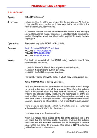PICBASIC PLUS Compiler
Copyright Crownhill 200167
5.31. INCLUDE
Syntax : INCLUDE “Filename”
Overview : Include another file at the current point in the compilation. All the lines
in the new file are compiled as if they were in the current file at the
point of the INCLUDE command.
A Common use for the include command is shown in the example
below. Here a small master document is used to include a number of
smaller library files which are all compiled together to make the over-
all program.
Operators : Filename is any valid PICBASIC PLUS file.
Example : ‘ Main Program INCLUDES sub files
INCLUDE “STARTCODE.BAS”
INCLUDE “MAINCODE.BAS”
INCLUDE “ENDCODE.BAS”
Notes : The file to be included into the BASIC listing may be in one of three
places on the hard drive.
1… Within the INC folder of the compiler’s current directory.
2… Within the Compiler’s current directory.
3… Within the BASIC program’s directory.
The list above also shows the order in which they are searched for.
Using INCLUDE files to tidy up your code.
If the include file contains assembler subroutines then it must always
be placed at the beginning of the program. This allows the subrou-
tine/s to be placed within the first bank of memory (0..2048), thus
avoiding any bank boundary errors. Placing the include file at the be-
ginning of the program also allows all of the variables used by the rou-
tines held within it to be pre-declared. This again makes for a tidier
program, as a long list of variables is not present in the main program.
There are some considerations that must be taken into account when
writing code for an include file, these are: -
1). Always jump over the subroutines.
When the include file is placed at the top of the program this is the
first place that the compiler starts, therefore, it will run the subrou-
tine/s first and the RETURN command will be pointing to a random
place within the code. To overcome this, place a GOTO statement
just before the subroutine starts.
 