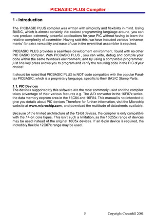 PICBASIC PLUS Compiler
Copyright Crownhill 20015
1 - Introduction
The PICBASIC PLUS compiler was written with simplicity and flexibility in mind. Using
BASIC, which is almost certainly the easiest programming language around, you can
now produce extremely powerful applications for your PIC without having to learn the
relative complexity of assembler. Having said this, we have included various ‘enhance-
ments’ for extra versatility and ease of use in the event that assembler is required.
PICBASIC PLUS provides a seamless development environment, found with no other
PIC BASIC compiler, With PICBASIC PLUS , you can write, debug and compile your
code within the same Windows environment, and by using a compatible programmer,
just one key press allows you to program and verify the resulting code in the PIC ofyour
choice!
It should be noted that PICBASIC PLUS is NOT code compatible with the popular Paral-
lax PICBASIC, which is a proprietary language, specific to their BASIC Stamp Parts.
1.1. PIC Devices
The devices supported by this software are the most commonly used and the compiler
takes advantage of their various features e.g. The A/D converter in the 16F87x series,
the data memory eeprom area in the 16C84 and 16F84. This manual is not intended to
give you details about PIC devices Therefore for further information, visit the Microchip
website at www.microchip.com, and download the multitude of datasheets available.
Because of the limited architecture of the 12-bit devices, the compiler is only compatible
with the 14-bit core types. This isn’t such a limitation, as the 16C55x range of devices
may be used instead of the original 16C5x devices. If an 8-pin device is required, the
incredibly flexible 12C67x range may be used.
 