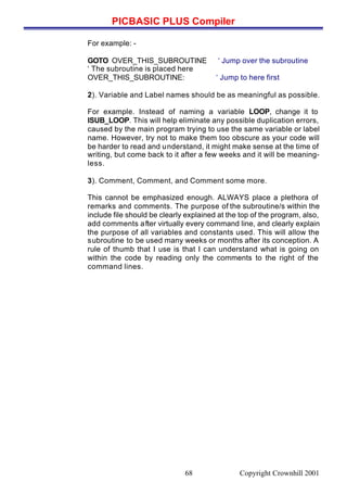 PICBASIC PLUS Compiler
Copyright Crownhill 200168
For example: -
GOTO OVER_THIS_SUBROUTINE ‘ Jump over the subroutine
‘ The subroutine is placed here
OVER_THIS_SUBROUTINE: ‘ Jump to here first
2). Variable and Label names should be as meaningful as possible.
For example. Instead of naming a variable LOOP, change it to
ISUB_LOOP. This will help eliminate any possible duplication errors,
caused by the main program trying to use the same variable or label
name. However, try not to make them too obscure as your code will
be harder to read and understand, it might make sense at the time of
writing, but come back to it after a few weeks and it will be meaning-
less.
3). Comment, Comment, and Comment some more.
This cannot be emphasized enough. ALWAYS place a plethora of
remarks and comments. The purpose of the subroutine/s within the
include file should be clearly explained at the top of the program, also,
add comments after virtually every command line, and clearly explain
the purpose of all variables and constants used. This will allow the
subroutine to be used many weeks or months after its conception. A
rule of thumb that I use is that I can understand what is going on
within the code by reading only the comments to the right of the
command lines.
 