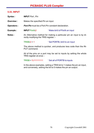 PICBASIC PLUS Compiler
Copyright Crownhill 200170
5.33. INPUT
Syntax : INPUT Port . Pin
Overview : Makes the specified Pin an input.
Operators : Port.Pin must be a Port.Pin constant declaration.
Example : INPUT PortA.0 ‘ Make bit-0 of PortA an input
Notes : An Alternative method for making a particular pin an input is by di-
rectly modifying the TRIS register: -
TRISB.0 = 1 ‘ Set PORTB, bit-0 to an input
The above method is quicker, and produces less code than the IN-
PUT command.
All of the pins on a port may be set to inputs by setting the whole
TRIS register at once: -
TRISB = %11111111 ‘ Set all of PORTB to inputs
In the above examples, setting a TRIS bit to 1 makes the pin an input,
and conversely, setting the bit to 0 makes the pin an output.
 