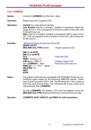 PICBASIC PLUS Compiler
Copyright Crownhill 200172
5.35. LCDREAD
Syntax : Variable = LCDREAD Line Number , Xpos
Overview : Read a byte from a graphic LCD.
Operators : Variable is a user defined variable.
Line Number may be a constant, variable or expression within the
range of 0 to 7. This corresponds to the line number of the LCD, with
0 being the top row.
Xpos may be a constant, variable or expression with a value of 0 to
127. This corresponds to the X position of the LCD, with 0 being the
far left column.
Example : ‘ Read and display the top row of the LCD
DEVICE 16F877
DECLARE LCD_TYPEGraphic ‘ Target a graphic LCD
DIM Var as BYTE
DIM Xpos as BYTE
CLS ‘ Clear the LCD
PRINT “Testing 1 2 3”
FOR Xpos = 0 TO 127 ‘ Create a loop of 128
Var = LCDREAD 0 , Xpos ‘ Read the LCD’s top line
PRINT AT 1 , 0 , “Chr= “ , @Var,” “
DELAYMS 100
NEXT
STOP
Notes : The graphic LCDs that are compatible with PICBASIC PLUS are non-
intelligent types based on the Samsung S6B0108 chipset. These
have a pixel resolution of 64 x 128. The 64 being the Y axis, made up
of 8 lines each having 8-bits. The 128 being the X axis, made up of
128 positions. See LCDWRITE.
As with LCDWRITE, the graphic LCD must be targeted using the
DECLARE LCD_TYPEdirective before this command may be used.
See also : LCDWRITE, PLOT, UNPLOT, see PRINT for LCD connections.
 