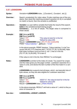 PICBASIC PLUS Compiler
Copyright Crownhill 200174
5.37. LOOKDOWN
Syntax : Variable = LOOKDOWNIndex , [ Constant { , Constant…etc } ]
Overview : Search constants(s) for index value. If index matches one of the con-
stants, then store the matching constant’s position (0–N) in variable.If
no match is found, then the variable is unaffected.
Operators : Variable is a user define variable that holds the result of the search.
Index is the variable/constant being sought.
Constant(s),... is a list of values. The target value is compared to
these values
Example : DIM Value as BYTE
DIM Result as BYTE
Value = 177 ‘ The value to look for in the list
Result = 255 ‘ Default to value 255
Result = LOOKDOWNValue , [75,177,35,1,8,29,245]
PRINT "Value matches " , @Result , " in list"
In the above example, PRINT displays, “Value matches 1 in list” be-
cause VALUE (177) matches item 1 of [75,177,35,1,8,29,245]. Note
that index numbers count up from 0, not 1; that is in the list
[75,177,35,1,8,29,245], 75 is item 0.
If the value is not in the list, then RESULT is unchanged.
Notes : LOOKDOWNis similar to the index of a book. You search for a topic
and the index gives you the page number. Lookdown searches for a
value in a list, and stores the item number of the first match in a vari-
able.
LOOKDOWNalso supports text phrases, which are basically lists of
byte values, so they are also eligible for Lookdown searches: -
DIM Value as BYTE
DIM Result as BYTE
Value = 101 ‘ ASCII “e”. the value to look for in the list
Result = 255 ‘ Default to value 255
Result = LOOKDOWNValue , ["Hello World"]
In the above example, RESULT will hold a value of 1, which is the po-
sition of character ‘e’
See also : LOOKDOWNL, LOOKUP, LOOKUPL
 