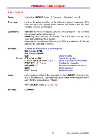 PICBASIC PLUS Compiler
Copyright Crownhill 200176
5.39. LOOKUP
Syntax : Variable = LOOKUP Index , [ Constant { , Constant…etc } ]
Overview : Look up the value specified by the index and store it in variable. If the
index exceeds the highest index value of the items in the list, then
variable remains unchanged.
Operators : Variable may be a constant, variable, or expression. This is where
the retrieved value will be stored.
Index may be a constant of variable. This is the item number of the
value to be retrieved from the list.
Constant(s) may be any 8-bit value (0-255). A maximum of 256 val-
ues may be included in the list.
Example : ‘ Create an animation of a spinning line.
DIM Index as BYTE
DIM Frame as BYTE
CLS ‘ Clear the LCD
Rotate: FOR Index = 0 TO 3 ‘ Create a loop of 4
Frame = LOOKUP Index , [ “|-/” ] ‘ Table of animation characters
PRINT AT 1 , 1 , Frame ‘ Display the character
DELAYMS 200 ‘ So we can see the animation
NEXT ‘ Close the loop
GOTO Rotate ‘ Repeat forever
Notes : index starts at value 0. For example, in the LOOKUP command be-
low. If the first value (10) is required, then index will be loaded with 0,
and 1 for the second value (20) etc.
Var = LOOKUP Index , [ 10 , 20 , 30 ]
See also : LOOKUPL
 