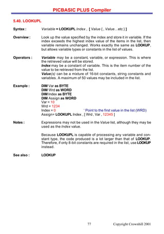 PICBASIC PLUS Compiler
Copyright Crownhill 200177
5.40. LOOKUPL
Syntax : Variable = LOOKUPL Index , [ Value { , Value…etc } ]
Overview : Look up the value specified by the index and store it in variable. If the
index exceeds the highest index value of the items in the list, then
variable remains unchanged. Works exactly the same as LOOKUP,
but allows variable types or constants in the list of values.
Operators : Variable may be a constant, variable, or expression. This is where
the retrieved value will be stored.
Index may be a constant of variable. This is the item number of the
value to be retrieved from the list.
Value(s) can be a mixture of 16-bit constants, string constants and
variables. A maximum of 50 values may be included in the list.
Example : DIM Var as BYTE
DIM Wrd as WORD
DIM Index as BYTE
DIM Assign as WORD
Var = 10
Wrd = 1234
Index = 0 ‘ Point to the first value in the list (WRD)
Assign= LOOKUPL Index , [ Wrd , Var , 12345 ]
Notes : Expressions may not be used in the Value list, although they may be
used as the Index value.
Because LOOKUPL is capable of processing any variable and con-
stant type, the code produced is a lot larger than that of LOOKUP.
Therefore, if only 8-bit constants are required in the list, use LOOKUP
instead.
See also : LOOKUP
 