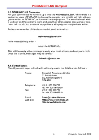 PICBASIC PLUS Compiler
Copyright Crownhill 20016
1.2. PICBASIC PLUS Discussion
For your convenience we have set up a web site www.letbasic.com, where there is a
section for users of PICBASIC to discuss the compiler, and provide self help with pro-
grams written for PICBASIC, or download sample programs. The web site is well worth
a visit now and then either to learn a bit about how other peoples code works or to re-
quest help should you encounter any problems with programs that you have written.
To become a member of the discussion list, send an email to: -
majordomo@qunos.net
In the message body enter: -
subscribe LETBASIC-L
This will then reply with a message to verify your email address and ask you to reply.
Once this is done, messages may be sent to: -
letbasic-l@qunos.net
1.4. Contact Details
Should you need to get in touch with us for any reason our details are as follows: -
Postal: Crownhill Associates Limited
32 Broad Street
Ely, Cambridgeshire
CB4 4AH
Telephone: UK: 01353 666709
Int: +44 1353 666709
Fax: UK: 01353 666710
Int: +44 1353 666710
Email: Sales@crownhill.co.uk
Web Site: http://www.crownhill.co.uk
http://www/letbasic.com
 