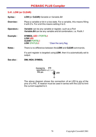 PICBASIC PLUS Compiler
Copyright Crownhill 200178
5.41. LOW (or CLEAR)
Syntax : LOW (or CLEAR) Variable or Variable.Bit
Overview : Place a variable or bit in a low state. For a variable, this means filling
it with 0’s. For a bit this means setting it to 0.
Operators : Variable can be any variable or register, such as a Port
Variable.Bit can be any variable and bit combination, i.e. PortA.1
Example : SYMBOL LED = PORTB.4
LOW LED
CLEAR PORTB.3
LOW STATUS.0 ‘ Clear the carry flag
Notes : There is no difference between the LOW and CLEAR commands.
If a port register is targeted using LOW, then it is automatically set to
output.
See also : DIM, HIGH, SYMBOL
The above diagram shows the connection of an LED to any of the
pins of a PIC. A resistor must be used in series with the LED to limit
the current supplied to it.
Connect to
specified
PIC pin
470
LED
 