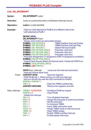 PICBASIC PLUS Compiler
Copyright Crownhill 200179
5.42. ON_INTERRUPT
Syntax : ON_INTERRUPT Label
Overview : Jump to a subroutine when a Hardware interrupt occurs
Operators : Label is a valid identifier
Example : ‘ Flash an LED attached to PortB.0 at a different rate to the
‘ LED attached to PortB.1
DEVICE 16F84
ON_INTERRUPT Flash
‘ Assign some Interrupt associated aliases
SYMBOL T0IE INTCON.5 ' TMR0 Overflow Interrupt Enable
SYMBOL T0IF INTCON.2 ' TMR0 Overflow Interrupt Flag
SYMBOL GIE INTCON.7 ' Global Interrupt Enable
SYMBOL PS0 OPTION_REG.0 ' Prescaler ratio bit-0
SYMBOL PS1 OPTION_REG.1 ' Prescaler ratio bit-1
SYMBOL PS2 OPTION_REG.2 ' Prescaler ratio bit-2
' Prescaler Assignment (1=assigned to WDT 0=assigned to oscillator)
SYMBOL PSA OPTION_REG.3
' Timer0 Clock Source Select (0=Internal clock 1=External PORTA.4)
SYMBOL T0CS OPTION_REG.5
SYMBOL LED PORTB.1
GOTO Over_interrupt ‘ Jump over the interrupt subroutine
‘ Interrupt routine starts here
Flash: CONTEXT SAVE ‘ Save the registers
' XOR PortB with 1, Which will turn on with one interrupt
' and turn off with the next the LED connected to PortB.0
PORTB = PORTB ^ 1
T0IF = 0 ' Clear the TMR0 overflow flag
CONTEXT RESTORE ‘ Restore the registers and exit
Over_interrupt : TRISB = %00000000 ' Configure PortB as outputs
PORTB = 0 ‘ Clear PortB
‘ Initiate the interrupt
GIE = 0 ' Turn off global interrupts
PSA = 0 ' Assign the prescaler to external oscillator
PS0 = 1 ' Set the prescaler
PS1 = 1 ' to increment TMR0
PS2 = 1 ' every 256th instruction cycle
T0CS = 0 ' Assign TMR0 clock to internal source
TMR0 = 0 ' Clear TMR0 initially
T0IE = 1 ' Enable TMR0 overflow interrupt
GIE = 1 ' Enable global interrupts
 
