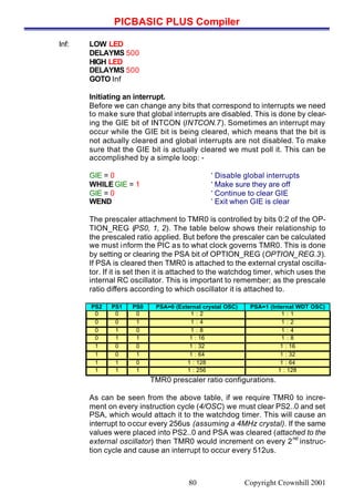 PICBASIC PLUS Compiler
Copyright Crownhill 200180
Inf: LOW LED
DELAYMS 500
HIGH LED
DELAYMS 500
GOTO Inf
Initiating an interrupt.
Before we can change any bits that correspond to interrupts we need
to make sure that global interrupts are disabled. This is done by clear-
ing the GIE bit of INTCON (INTCON.7). Sometimes an interrupt may
occur while the GIE bit is being cleared, which means that the bit is
not actually cleared and global interrupts are not disabled. To make
sure that the GIE bit is actually cleared we must poll it. This can be
accomplished by a simple loop: -
GIE = 0 ‘ Disable global interrupts
WHILE GIE = 1 ‘ Make sure they are off
GIE = 0 ‘ Continue to clear GIE
WEND ‘ Exit when GIE is clear
The prescaler attachment to TMR0 is controlled by bits 0:2 of the OP-
TION_REG (PS0, 1, 2). The table below shows their relationship to
the prescaled ratio applied. But before the prescaler can be calculated
we must inform the PIC as to what clock governs TMR0. This is done
by setting or clearing the PSA bit of OPTION_REG (OPTION_REG.3).
If PSA is cleared then TMR0 is attached to the external crystal oscilla-
tor. If it is set then it is attached to the watchdog timer, which uses the
internal RC oscillator. This is important to remember; as the prescale
ratio differs according to which oscillator it is attached to.
PS2 PS1 PS0 PSA=0 (External crystal OSC) PSA=1 (Internal WDT OSC)
0 0 0 1 : 2 1 : 1
0 0 1 1 : 4 1 : 2
0 1 0 1 : 8 1 : 4
0 1 1 1 : 16 1 : 8
1 0 0 1 : 32 1 : 16
1 0 1 1 : 64 1 : 32
1 1 0 1 : 128 1 : 64
1 1 1 1 : 256 1 : 128
TMR0 prescaler ratio configurations.
As can be seen from the above table, if we require TMR0 to incre-
ment on every instruction cycle (4/OSC) we must clear PS2..0 and set
PSA, which would attach it to the watchdog timer. This will cause an
interrupt to occur every 256us (assuming a 4MHz crystal). If the same
values were placed into PS2..0 and PSA was cleared (attached to the
external oscillator) then TMR0 would increment on every 2
nd
instruc-
tion cycle and cause an interrupt to occur every 512us.
 