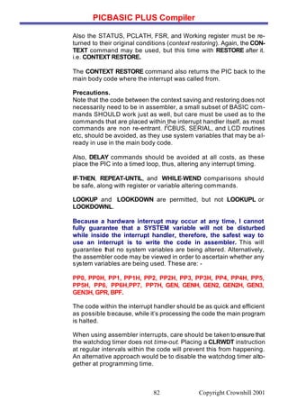 PICBASIC PLUS Compiler
Copyright Crownhill 200182
Also the STATUS, PCLATH, FSR, and Working register must be re-
turned to their original conditions (context restoring). Again, the CON-
TEXT command may be used, but this time with RESTORE after it.
i.e. CONTEXT RESTORE.
The CONTEXT RESTORE command also returns the PIC back to the
main body code where the interrupt was called from.
Precautions.
Note that the code between the context saving and restoring does not
necessarily need to be in assembler, a small subset of BASIC com-
mands SHOULD work just as well, but care must be used as to the
commands that are placed within the interrupt handler itself, as most
commands are non re-entrant. I
2
CBUS, SERIAL, and LCD routines
etc, should be avoided, as they use system variables that may be al-
ready in use in the main body code.
Also, DELAY commands should be avoided at all costs, as these
place the PIC into a timed loop, thus, altering any interrupt timing.
IF-THEN, REPEAT-UNTIL, and WHILE-WEND comparisons should
be safe, along with register or variable altering commands.
LOOKUP and LOOKDOWN are permitted, but not LOOKUPL or
LOOKDOWNL.
Because a hardware interrupt may occur at any time, I cannot
fully guarantee that a SYSTEM variable will not be disturbed
while inside the interrupt handler, therefore, the safest way to
use an interrupt is to write the code in assembler. This will
guarantee that no system variables are being altered. Alternatively,
the assembler code may be viewed in order to ascertain whether any
system variables are being used. These are: -
PP0, PP0H, PP1, PP1H, PP2, PP2H, PP3, PP3H, PP4, PP4H, PP5,
PP5H, PP6, PP6H,PP7, PP7H, GEN, GENH, GEN2, GEN2H, GEN3,
GEN3H, GPR, BPF.
The code within the interrupt handler should be as quick and efficient
as possible because, while it’s processing the code the main program
is halted.
When using assembler interrupts, care should be taken to ensure that
the watchdog timer does not time-out. Placing a CLRWDT instruction
at regular intervals within the code will prevent this from happening.
An alternative approach would be to disable the watchdog timer alto-
gether at programming time.
 