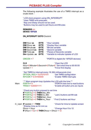 PICBASIC PLUS Compiler
Copyright Crownhill 200183
The following example illustrates the use of a TMR0 interrupt as a
crude clock: -
' LCD clock program using ON_INTERRUPT
' Uses TMR0 and prescaler.
' Nap and Sleep should not be used.
' Buttons may be used to set Hours and Minutes
REMARKS on
DEVICE 16F628
ON_INTERRUPT GOTO Clockint
DIM Hour as BYTE ' Hour variable
DIM Dhour as BYTE ' Display Hour variable
DIM Minute as BYTE ' Minute variable
DIM Second as BYTE ' Second variable
DIM Ticks as BYTE ' Pieces of Seconds variable
Dim Update as BYTE ' Variable to indicate Update of LCD
CMCON = 7 ' PORTA to digital (for 16F62X devices)
CLS ' Clear the LCD
Hour=0:Minute=0:Second=0:Ticks=0 ' Set initial time to 00:00:00
Update = 1 ' Force first display
' Set TMR0 to interrupt every 16.384 milliseconds (ms)
OPTION_REG = %01010101 ' Set TMR0 configuration
INTCON = %10100000 ' Enable TMR0 interrupts
' ** Main program loop Updates the LCD with the time **
Main: PORTA = 0 ' PORTA lines low to read buttons
TRISA = %00001111 ' Enable all button pins as inputs
' Check any button pressed to set time
IFPORTA.3 = 0 THEN Dec_Min
IFPORTA.2 = 0 THEN Inc_Min ' Last 2 buttons set Minute
IFPORTA.1 = 0 THEN Dec_Hour
IFPORTA.0 = 0 THEN Inc_Hour ' First 2 buttons set Hour
C_Upd: IFUpdate = 1 THEN ' Check for time to Update screen
' Display time as hh:mm:ss
Dhour = Hour ' Change Hour 0 to 12
IF(Hour // 12) = 0 THEN Dhour = Dhour + 12
 