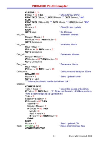 PICBASIC PLUS Compiler
Copyright Crownhill 200184
CURSOR 1 , 3
IFHour < 12 THEN ' Check for AM or PM
PRINT DEC2 DHour, ":", DEC2 Minute, ":", DEC2 Second, " AM"
ELSE
PRINT DEC2 (DHour-12), ":", DEC2 Minute, ":", DEC2 Second, " PM"
ENDIF
Update = 0 ' Clear Screen Update
ENDIF
GOTO Main ' Do it forever
Inc_Min: ' Increment Minutes
Minute = Minute + 1
IFMinute >= 60 THEN Minute = 0
GOTO Debounce
Inc_Hour: ' Increment Hours
Hour = Hour + 1
IFHour >= 24 THEN Hour = 0
GOTO Debounce
Dec_Min: ' Decrement Minutes
Minute = Minute - 1
IFMinute >= 60 THEN Minute = 59
GOTO Debounce
Dec_Hour: ' Decrement Hours
Hour = Hour - 1
IFHour >= 24 THEN Hour = 23
Debounce: ' Debounce and delay for 250ms
DELAYMS 250
Update = 1 ' Set to Update screen
GOTO C_Upd
' ** Interrupt routine to handle each timer tick **
Clockint:
CONTEXT SAVE
Ticks = Ticks + 1 ' Count the pieces of Seconds
IFTicks < 61 THEN Texit ' 61 Ticks per Second (16.384ms per tick)
' One Second elapsed so Update time
Ticks = 0
Second = Second + 1
IFSecond >= 60 THEN
Second = 0
Minute = Minute + 1
IFMinute >= 60 THEN
Minute = 0
Hour = Hour + 1
IFHour >= 24 THEN Hour = 0
ENDIF
ENDIF
Update = 1 ' Set to Update LCD
Texit: INTCON.2 = 0 ' Reset timer interrupt flag
CONTEXT RESTORE
 