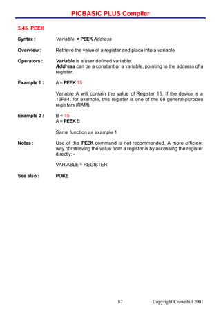 PICBASIC PLUS Compiler
Copyright Crownhill 200187
5.45. PEEK
Syntax : Variable = PEEK Address
Overview : Retrieve the value of a register and place into a variable
Operators : Variable is a user defined variable.
Address can be a constant or a variable, pointing to the address of a
register.
Example 1 : A = PEEK 15
Variable A will contain the value of Register 15. If the device is a
16F84, for example, this register is one of the 68 general-purpose
registers (RAM).
Example 2 : B = 15
A = PEEK B
Same function as example 1
Notes : Use of the PEEK command is not recommended. A more efficient
way of retrieving the value from a register is by accessing the register
directly: -
VARIABLE = REGISTER
See also : POKE
 