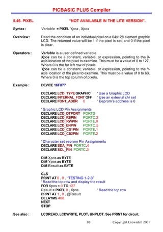 PICBASIC PLUS Compiler
Copyright Crownhill 200188
5.46. PIXEL “NOT AVAILABLE IN THE LITE VERSION”.
Syntax : Variable = PIXEL Ypos , Xpos
Overview : Read the condition of an individual pixel on a 64x128 element graphic
LCD. The returned value will be 1 if the pixel is set, and 0 if the pixel
is clear.
Operators : Variable is a user defined variable.
Xpos can be a constant, variable, or expression, pointing to the X-
axis location of the pixel to examine. This must be a value of 0 to 127.
Where 0 is the far left row of pixels.
Ypos can be a constant, variable, or expression, pointing to the Y-
axis location of the pixel to examine. This must be a value of 0 to 63.
Where 0 is the top column of pixels.
Example : DEVICE 16F877
DECLARE LCD_TYPEGRAPHIC ' Use a Graphic LCD
DECLARE INTERNAL_FONT OFF ‘ Use an external chr set
DECLARE FONT_ADDR 0 ‘ Eeprom’s address is 0
' Graphic LCD Pin Assignments
DECLARE LCD_DTPORT PORTD
DECLARE LCD_RSPIN PORTC.2
DECLARE LCD_RWPIN PORTE.0
DECLARE LCD_ENPIN PORTC.5
DECLARE LCD_CS1PIN PORTE.1
DECLARE LCD_CS2PIN PORTE.2
' Character set eeprom Pin Assignments
DECLARE SDA_PIN PORTC.4
DECLARE SCL_PIN PORTC.3
DIM Xpos as BYTE
DIM Ypos as BYTE
DIM Result as BYTE
CLS
PRINT AT 0 , 0 , “TESTING 1-2-3”
‘ Read the top row and display the result
FOR Xpos = 0 TO 127
Result = PIXEL 0 , Xpos ‘ Read the top row
PRINT AT 1 , 0 , @Result
DELAYMS 400
NEXT
STOP
See also : LCDREAD, LCDWRITE, PLOT, UNPLOT. See PRINT for circuit.
 