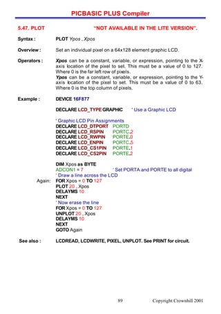 PICBASIC PLUS Compiler
Copyright Crownhill 200189
5.47. PLOT “NOT AVAILABLE IN THE LITE VERSION”.
Syntax : PLOT Ypos , Xpos
Overview : Set an individual pixel on a 64x128 element graphic LCD.
Operators : Xpos can be a constant, variable, or expression, pointing to the X-
axis location of the pixel to set. This must be a value of 0 to 127.
Where 0 is the far left row of pixels.
Ypos can be a constant, variable, or expression, pointing to the Y-
axis location of the pixel to set. This must be a value of 0 to 63.
Where 0 is the top column of pixels.
Example : DEVICE 16F877
DECLARE LCD_TYPEGRAPHIC ' Use a Graphic LCD
' Graphic LCD Pin Assignments
DECLARE LCD_DTPORT PORTD
DECLARE LCD_RSPIN PORTC.2
DECLARE LCD_RWPIN PORTE.0
DECLARE LCD_ENPIN PORTC.5
DECLARE LCD_CS1PIN PORTE.1
DECLARE LCD_CS2PIN PORTE.2
DIM Xpos as BYTE
ADCON1 = 7 ‘ Set PORTA and PORTE to all digital
‘ Draw a line across the LCD
Again: FOR Xpos = 0 TO 127
PLOT 20 , Xpos
DELAYMS 10
NEXT
‘ Now erase the line
FOR Xpos = 0 TO 127
UNPLOT 20 , Xpos
DELAYMS 10
NEXT
GOTO Again
See also : LCDREAD, LCDWRITE, PIXEL, UNPLOT. See PRINT for circuit.
 
