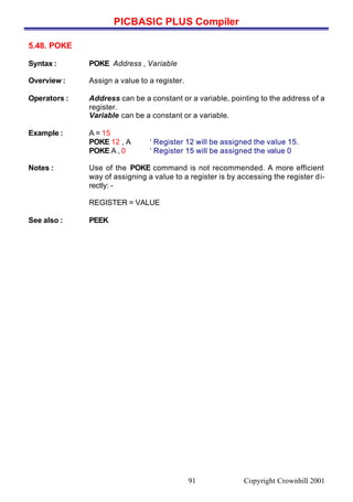 PICBASIC PLUS Compiler
Copyright Crownhill 200191
5.48. POKE
Syntax : POKE Address , Variable
Overview : Assign a value to a register.
Operators : Address can be a constant or a variable, pointing to the address of a
register.
Variable can be a constant or a variable.
Example : A = 15
POKE 12 , A ‘ Register 12 will be assigned the value 15.
POKE A , 0 ‘ Register 15 will be assigned the value 0
Notes : Use of the POKE command is not recommended. A more efficient
way of assigning a value to a register is by accessing the register di-
rectly: -
REGISTER = VALUE
See also : PEEK
 