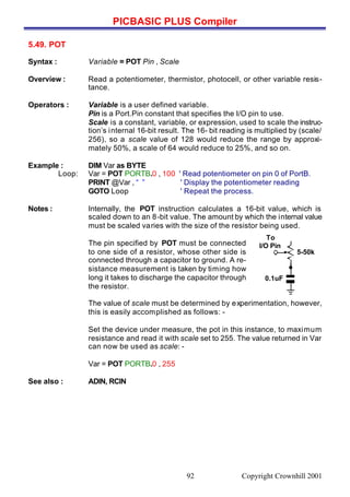 PICBASIC PLUS Compiler
Copyright Crownhill 200192
5.49. POT
Syntax : Variable = POT Pin , Scale
Overview : Read a potentiometer, thermistor, photocell, or other variable resis-
tance.
Operators : Variable is a user defined variable.
Pin is a Port.Pin constant that specifies the I/O pin to use.
Scale is a constant, variable, or expression, used to scale the instruc-
tion’s internal 16-bit result. The 16- bit reading is multiplied by (scale/
256), so a scale value of 128 would reduce the range by approxi-
mately 50%, a scale of 64 would reduce to 25%, and so on.
Example : DIM Var as BYTE
Loop: Var = POT PORTB.0 , 100 ' Read potentiometer on pin 0 of PortB.
PRINT @Var , “ ” ' Display the potentiometer reading
GOTO Loop ' Repeat the process.
Notes : Internally, the POT instruction calculates a 16-bit value, which is
scaled down to an 8-bit value. The amount by which the internal value
must be scaled varies with the size of the resistor being used.
1
The pin specified by POT must be connected
to one side of a resistor, whose other side is
connected through a capacitor to ground. A re-
sistance measurement is taken by timing how
long it takes to discharge the capacitor through
the resistor.
The value of scale must be determined by experimentation, however,
this is easily accomplished as follows: -
Set the device under measure, the pot in this instance, to maximum
resistance and read it with scale set to 255. The value returned in Var
can now be used as scale: -
Var = POT PORTB.0 , 255
See also : ADIN, RCIN
To
I/O Pin
5-50k
0.1uF
 
