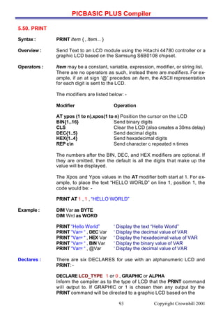 PICBASIC PLUS Compiler
Copyright Crownhill 200193
5.50. PRINT
Syntax : PRINT Item { , Item... }
Overview : Send Text to an LCD module using the Hitachi 44780 controller or a
graphic LCD based on the Samsung S6B0108 chipset.
Operators : Item may be a constant, variable, expression, modifier, or string list.
There are no operators as such, instead there are modifiers. For ex-
ample, if an at sign ‘@’ precedes an Item, the ASCII representation
for each digit is sent to the LCD.
The modifiers are listed below: -
Modifier Operation
AT ypos (1 to n),xpos(1 to n) Position the cursor on the LCD
BIN{1..16} Send binary digits
CLS Clear the LCD (also creates a 30ms delay)
DEC{1..5} Send decimal digits
HEX{1..4} Send hexadecimal digits
REP cn Send character c repeated n times
The numbers after the BIN, DEC, and HEX modifiers are optional. If
they are omitted, then the default is all the digits that make up the
value will be displayed.
The Xpos and Ypos values in the AT modifier both start at 1. For ex-
ample, to place the text “HELLO WORLD” on line 1, position 1, the
code would be: -
PRINT AT 1 , 1 , “HELLO WORLD”
Example : DIM Var as BYTE
DIM Wrd as WORD
PRINT “Hello World” ‘ Display the text “Hello World”
PRINT “Var= “ , DEC Var ‘ Display the decimal value of VAR
PRINT “Var= “ , HEX Var ‘ Display the hexadecimal value of VAR
PRINT “Var= “ , BIN Var ‘ Display the binary value of VAR
PRINT “Var= “ , @Var ‘ Display the decimal value of VAR
Declares : There are six DECLARES for use with an alphanumeric LCD and
PRINT: -
DECLARE LCD_TYPE 1 or 0 , GRAPHIC or ALPHA
Inform the compiler as to the type of LCD that the PRINT command
will output to. If GRAPHIC or 1 is chosen then any output by the
PRINT command will be directed to a graphic LCD based on the
 