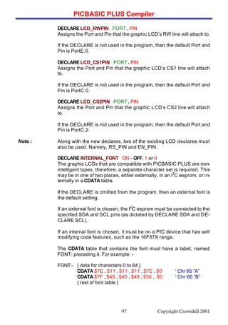 PICBASIC PLUS Compiler
Copyright Crownhill 200197
DECLARE LCD_RWPIN PORT . PIN
Assigns the Port and Pin that the graphic LCD’s RW line will attach to.
If the DECLARE is not used in the program, then the default Port and
Pin is PortE.0.
DECLARE LCD_CS1PIN PORT . PIN
Assigns the Port and Pin that the graphic LCD’s CS1 line will attach
to.
If the DECLARE is not used in the program, then the default Port and
Pin is PortC.0.
DECLARE LCD_CS2PIN PORT . PIN
Assigns the Port and Pin that the graphic LCD’s CS2 line will attach
to.
If the DECLARE is not used in the program, then the default Port and
Pin is PortC.2.
Note : Along with the new declares, two of the existing LCD declares must
also be used. Namely, RS_PIN and EN_PIN.
DECLARE INTERNAL_FONT ON - OFF, 1 or 0
The graphic LCDs that are compatible with PICBASIC PLUS are non-
intelligent types, therefore, a separate character set is required. This
may be in one of two places, either externally, in an I
2
C eeprom, or in-
ternally in a CDATA table.
If the DECLARE is omitted from the program, then an external font is
the default setting.
If an external font is chosen, the I
2
C eeprom must be connected to the
specified SDA and SCL pins (as dictated by DECLARE SDA and DE-
CLARE SCL).
If an internal font is chosen, it must be on a PIC device that has self
modifying code features, such as the 16F87X range.
The CDATA table that contains the font must have a label, named
FONT: preceding it. For example: -
FONT:- { data for characters 0 to 64 }
CDATA $7E , $11 , $11 , $11 , $7E , $0 ‘ Chr 65 “A”
CDATA $7F , $49 , $49 , $49 , $36 , $0 ‘ Chr 66 “B”
{ rest of font table }
 